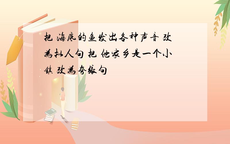 把 海底的鱼发出各种声音 改为拟人句 把 他家乡是一个小镇 改为夸张句