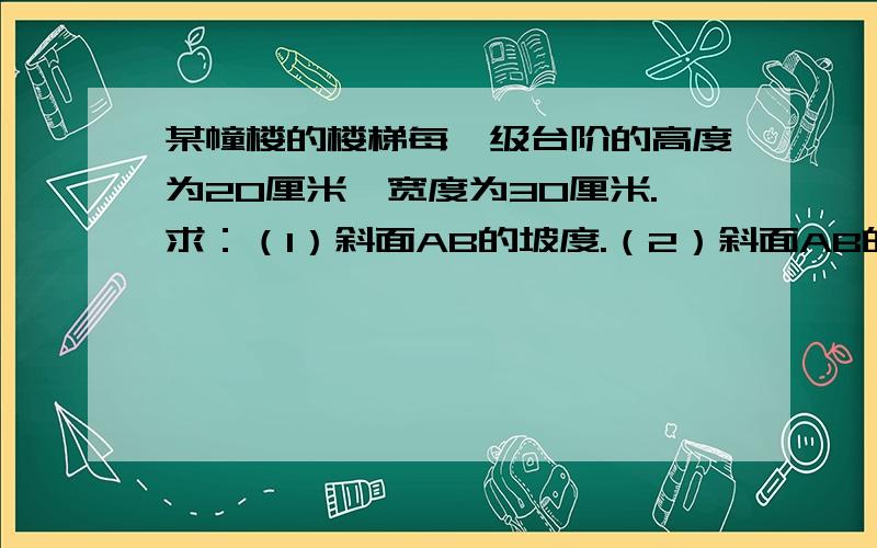 某幢楼的楼梯每一级台阶的高度为20厘米,宽度为30厘米.求：（1）斜面AB的坡度.（2）斜面AB的坡角