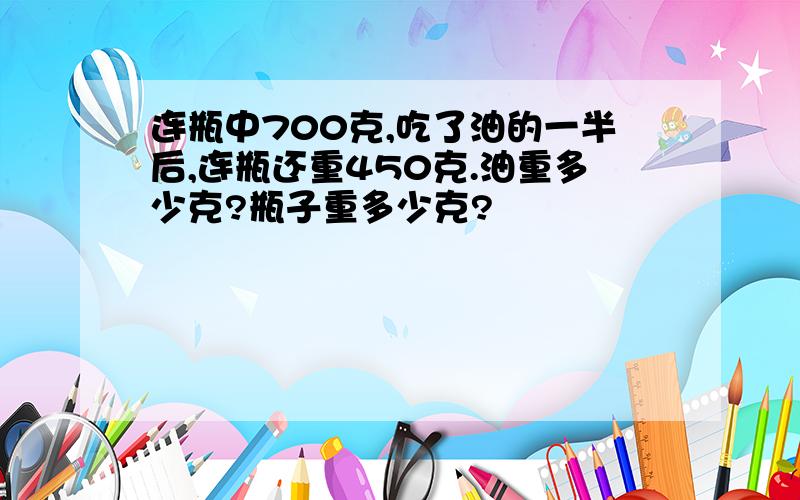 连瓶中700克,吃了油的一半后,连瓶还重450克.油重多少克?瓶子重多少克?