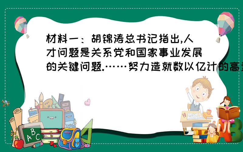 材料一：胡锦涛总书记指出,人才问题是关系党和国家事业发展的关键问题.……努力造就数以亿计的高素质劳动者,数以千万计的专门人才和一大批拔尖创新人才,为全面建设小康社会和实现中