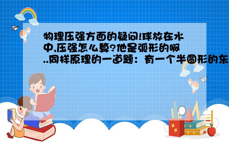 物理压强方面的疑问!球放在水中,压强怎么算?他是弧形的啊..同样原理的一道题：有一个半圆形的东东,放在装满水容器中,东东的底部与容器底完全接触,没有缝隙（也就是说没有浮力了..）已