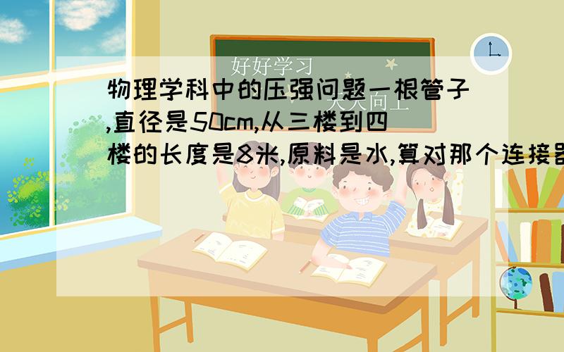 物理学科中的压强问题一根管子,直径是50cm,从三楼到四楼的长度是8米,原料是水,算对那个连接器就是接通水管的压强 在线等   详细过程