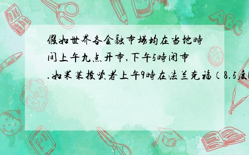 假如世界各金融市场均在当地时间上午九点开市,下午5时闭市.如果某投资者上午9时在法兰克福（8.5度E）买进欧元,12小时后欧元上涨,投资者想尽快卖出欧元,他最好选择下列那个金融市场（）