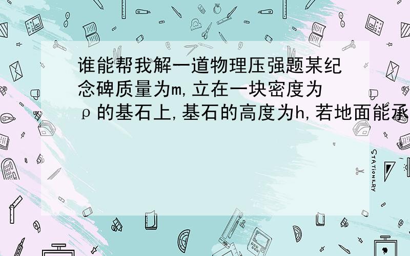 谁能帮我解一道物理压强题某纪念碑质量为m,立在一块密度为ρ的基石上,基石的高度为h,若地面能承受的最大压强是P,则基石的底面积至少是多少?（答案为mg/P-hg)求过程