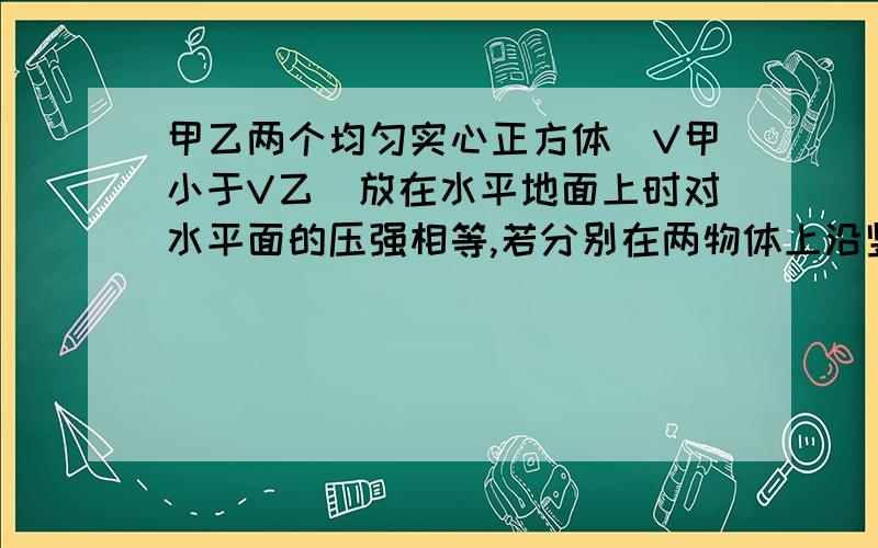 甲乙两个均匀实心正方体（V甲小于V乙）放在水平地面上时对水平面的压强相等,若分别在两物体上沿竖直方向截去质量相等的部分并放在剩余物体的上方,求此时P甲与P乙的大小关系?答案是大