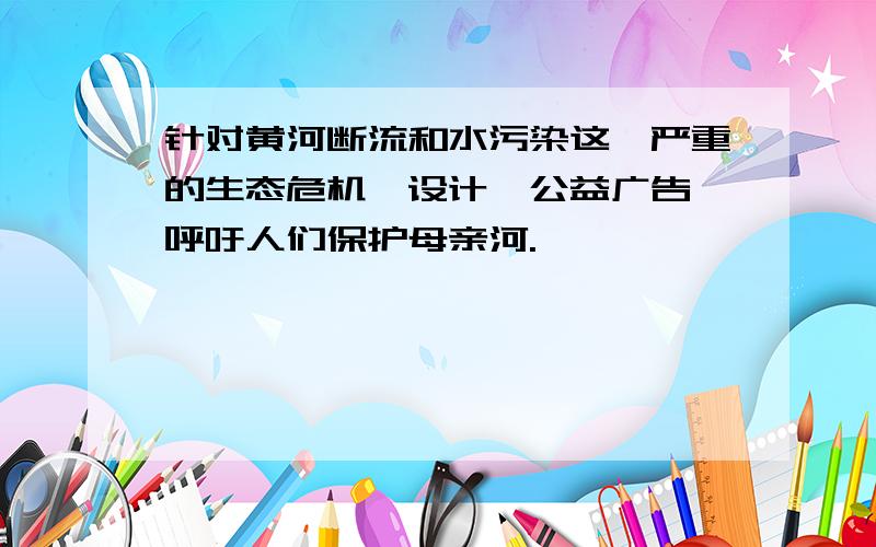 针对黄河断流和水污染这一严重的生态危机,设计一公益广告,呼吁人们保护母亲河.