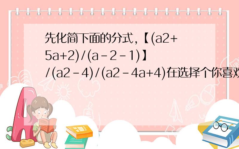 先化简下面的分式,【(a2+5a+2)/(a-2-1)】/(a2-4)/(a2-4a+4)在选择个你喜欢的数代入求值a2就是a²