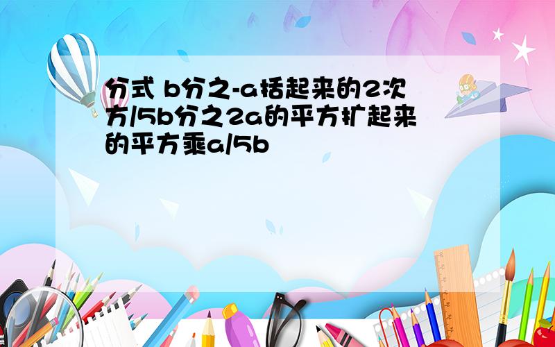 分式 b分之-a括起来的2次方/5b分之2a的平方扩起来的平方乘a/5b