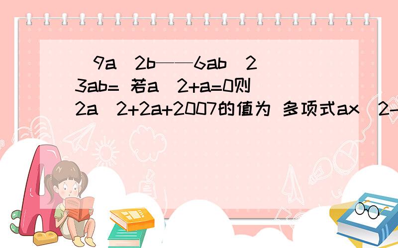 （9a^2b——6ab^2）3ab= 若a^2+a=0则2a^2+2a+2007的值为 多项式ax^2-4a与x^2-4x+4的公因式是