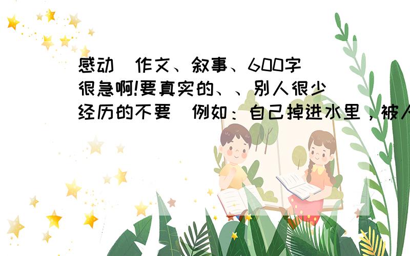 感动（作文、叙事、600字）很急啊!要真实的、、别人很少经历的不要（例如：自己掉进水里，被人救了、、妈妈或爸爸身染重病、、地震、、这些都不行）