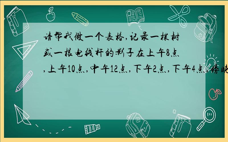 请帮我做一个表格,记录一棵树或一根电线杆的影子在上午8点,上午10点,中午12点,下午2点,下午4点,傍晚6点这几个时间段的长度和方向