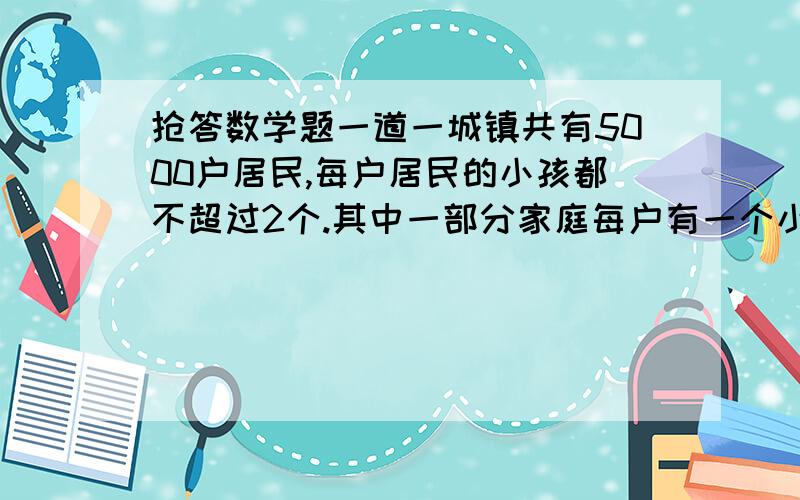 抢答数学题一道一城镇共有5000户居民,每户居民的小孩都不超过2个.其中一部分家庭每户有一个小孩,余下家庭的一半每户有两个小孩,则此城镇共有多少个孩子?算式额.