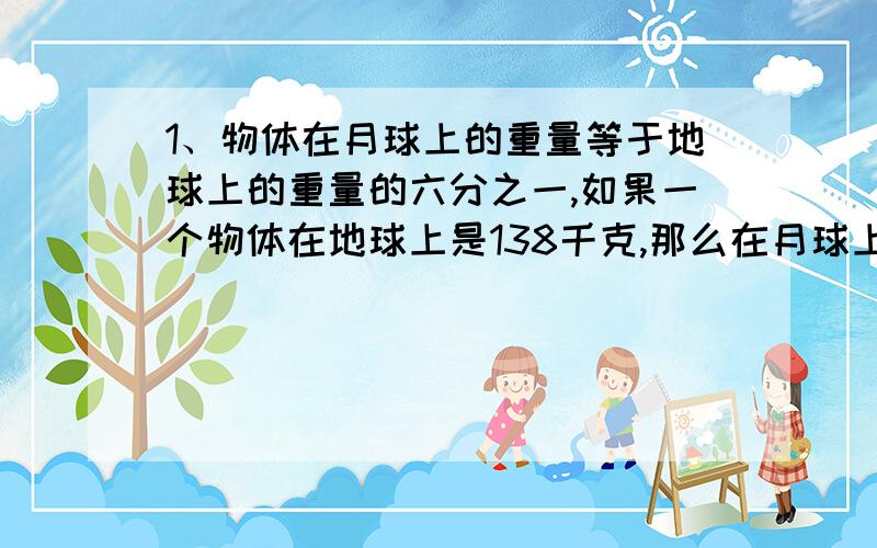 1、物体在月球上的重量等于地球上的重量的六分之一,如果一个物体在地球上是138千克,那么在月球上的重量比地球上轻多少千克?