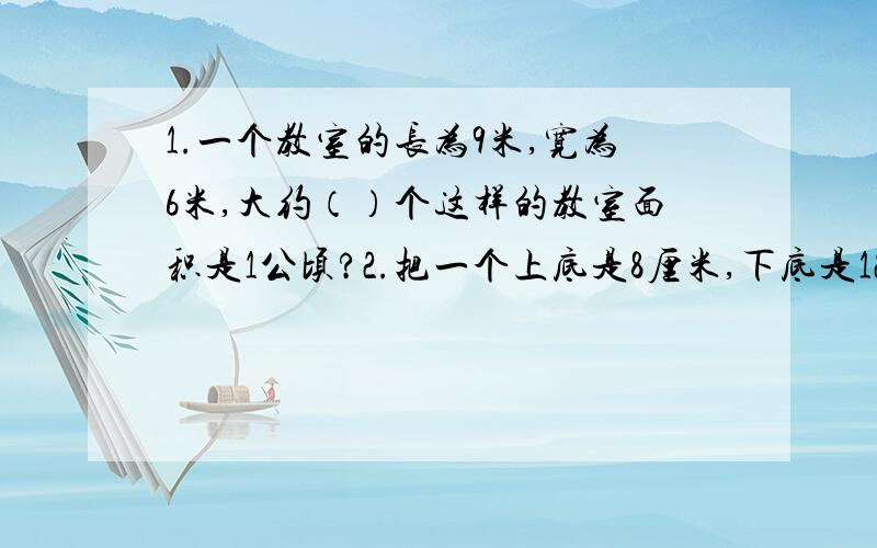 1.一个教室的长为9米,宽为6米,大约（）个这样的教室面积是1公顷?2.把一个上底是8厘米,下底是12厘米,高是7厘米的梯形分成一个平行四边形和一个三角形,其中平行四边形的面积是（）平方厘