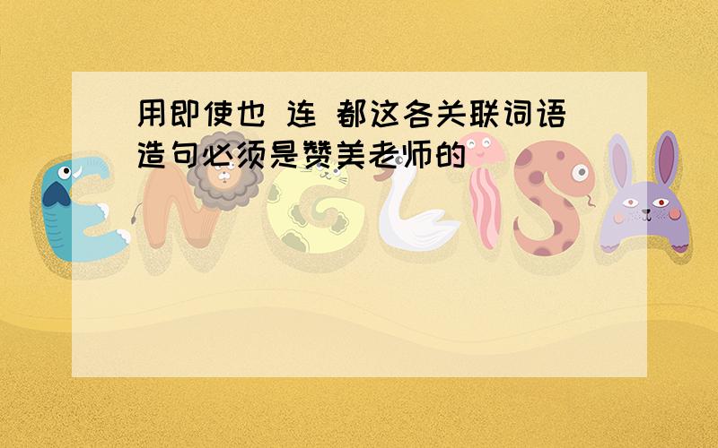 用即使也 连 都这各关联词语造句必须是赞美老师的