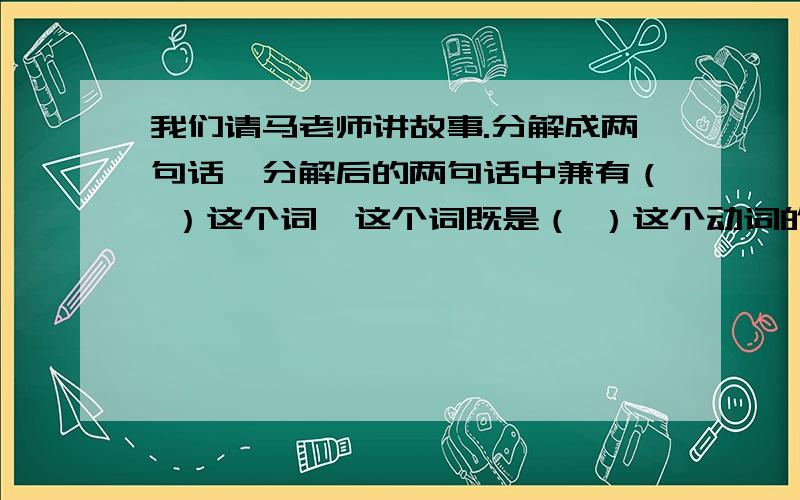 我们请马老师讲故事.分解成两句话,分解后的两句话中兼有（ ）这个词,这个词既是（ ）这个动词的对象……我们请马老师讲故事.分解成两句话,分解后的两句话中兼有（ ）这个词,这个词既