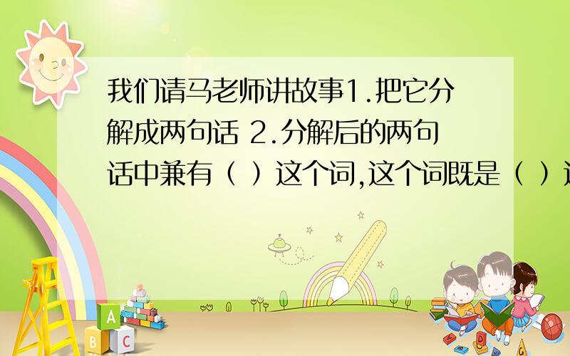 我们请马老师讲故事1.把它分解成两句话 2.分解后的两句话中兼有（ ）这个词,这个词既是（ ）这个动词的对象,又是（       ）这个动词所陈述的对象.      急