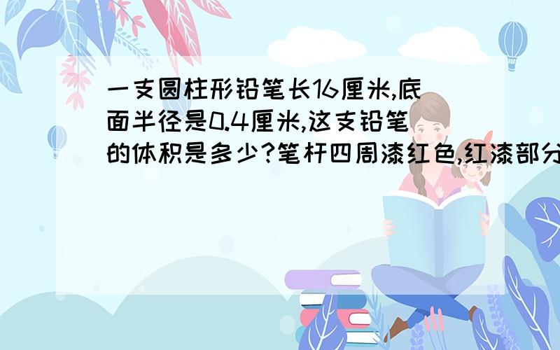 一支圆柱形铅笔长16厘米,底面半径是0.4厘米,这支铅笔的体积是多少?笔杆四周漆红色,红漆部分的面积是多少?