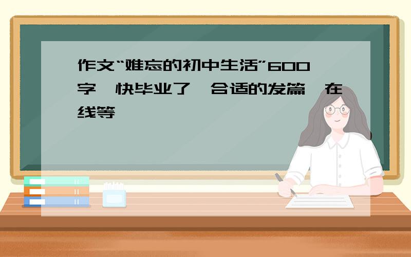 作文“难忘的初中生活”600字,快毕业了,合适的发篇,在线等