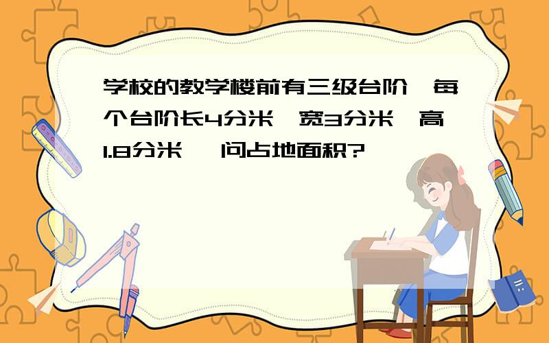 学校的教学楼前有三级台阶,每个台阶长4分米、宽3分米、高1.8分米 ,问占地面积? 、