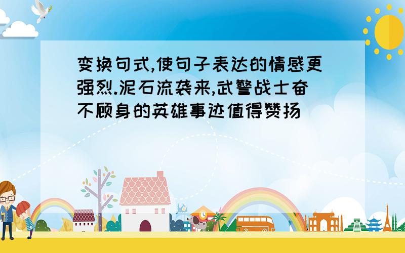 变换句式,使句子表达的情感更强烈.泥石流袭来,武警战士奋不顾身的英雄事迹值得赞扬