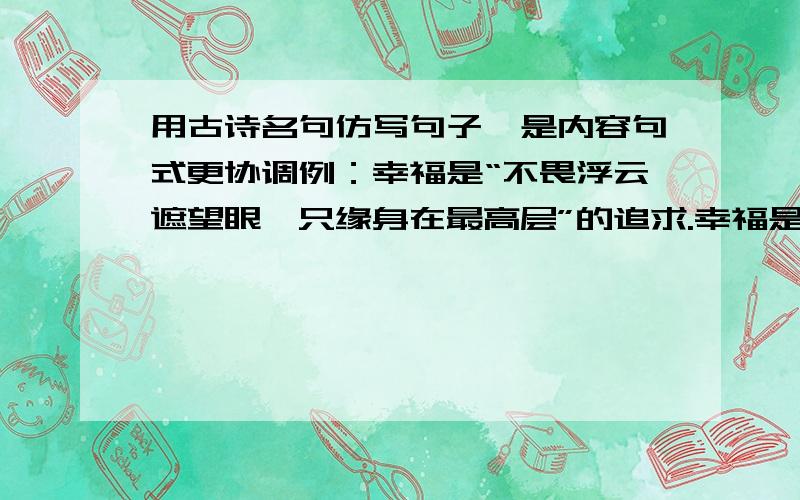 用古诗名句仿写句子,是内容句式更协调例：幸福是“不畏浮云遮望眼,只缘身在最高层”的追求.幸福是“—————,——————”的——