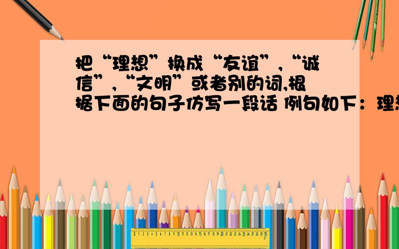 把“理想”换成“友谊”,“诚信”,“文明”或者别的词,根据下面的句子仿写一段话 例句如下：理想是石,敲出星星之火；理想是火,点燃熄灭的灯；理想是灯,照亮夜行的路；理想是路,引你