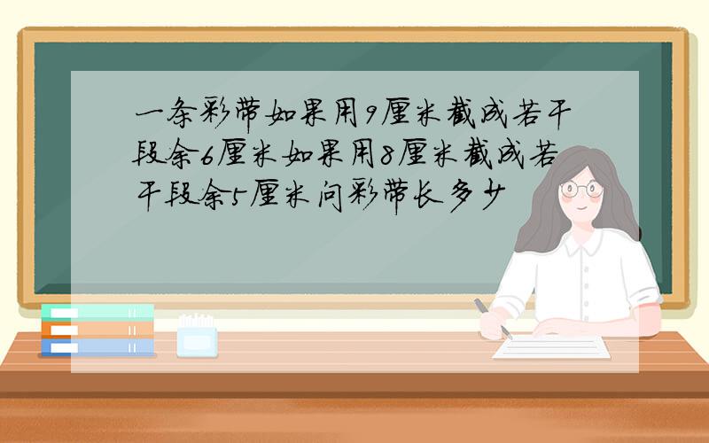 一条彩带如果用9厘米截成若干段余6厘米如果用8厘米截成若干段余5厘米问彩带长多少