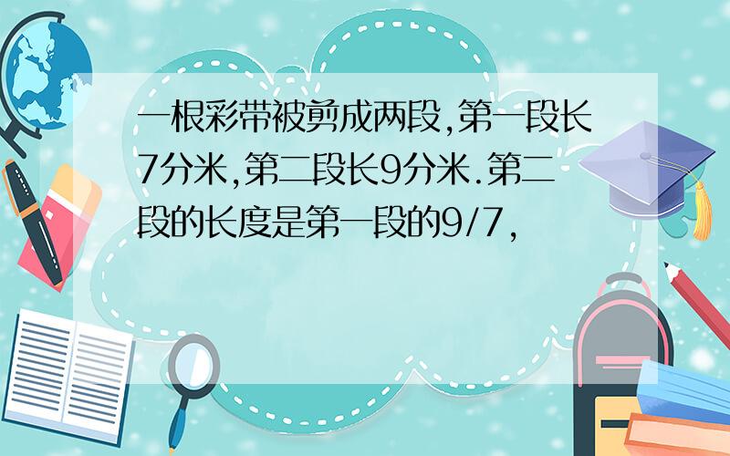 一根彩带被剪成两段,第一段长7分米,第二段长9分米.第二段的长度是第一段的9/7,