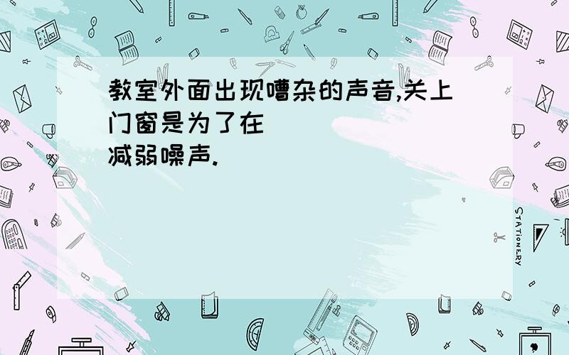 教室外面出现嘈杂的声音,关上门窗是为了在________减弱噪声.