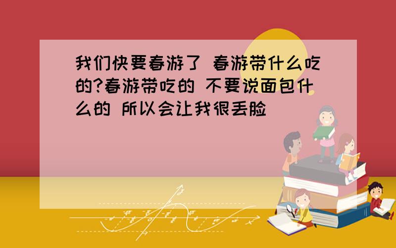 我们快要春游了 春游带什么吃的?春游带吃的 不要说面包什么的 所以会让我很丢脸