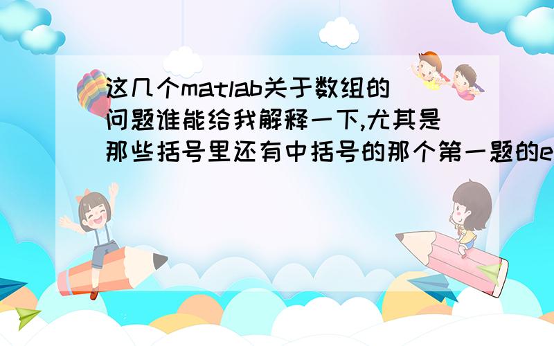 这几个matlab关于数组的问题谁能给我解释一下,尤其是那些括号里还有中括号的那个第一题的e,g,h,还有第二三题,都解释了更好,请说清楚,