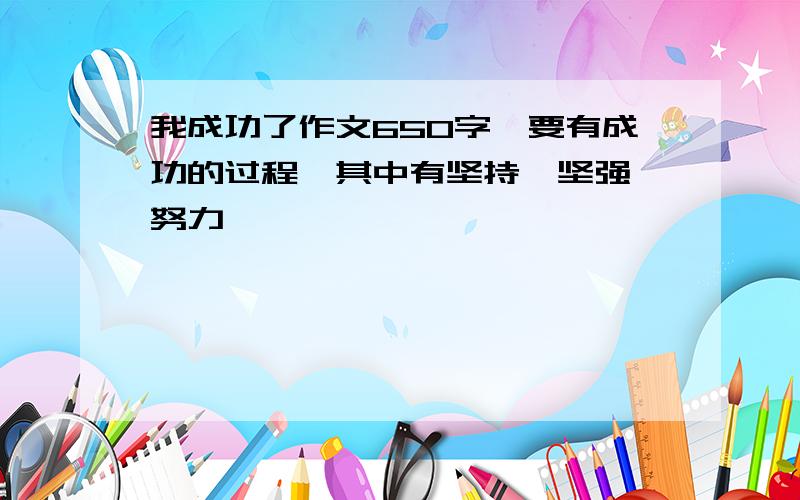 我成功了作文650字,要有成功的过程,其中有坚持,坚强,努力