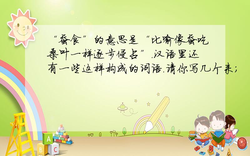 “蚕食”的意思是“比喻像蚕吃桑叶一样逐步侵占”.汉语里还有一些这样构成的词语.请你写几个来；