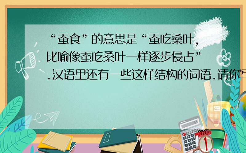 “蚕食”的意思是“蚕吃桑叶,比喻像蚕吃桑叶一样逐步侵占”.汉语里还有一些这样结构的词语.请你写出几