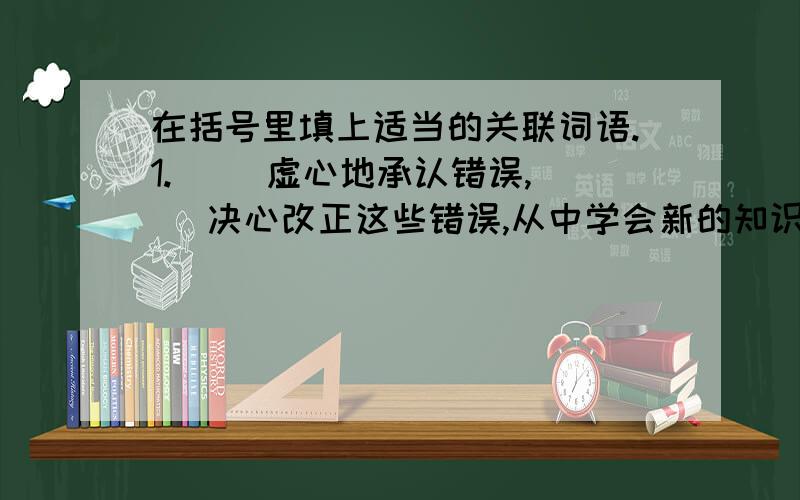 在括号里填上适当的关联词语.1.（ ）虚心地承认错误,（ ）决心改正这些错误,从中学会新的知识、本领,（ ）能使认识不断深化,（ ）不断掌握规律,取得胜利2.（ ）所举的罪状是真的罢,（