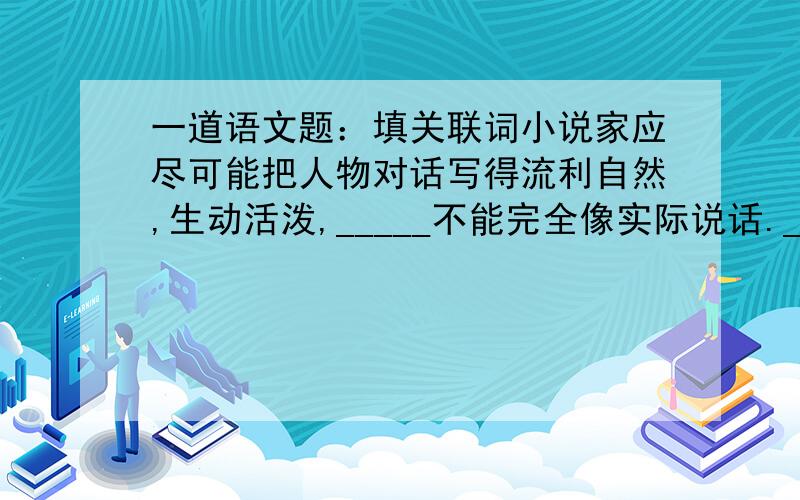 一道语文题：填关联词小说家应尽可能把人物对话写得流利自然,生动活泼,_____不能完全像实际说话._____讲故事或作报告,_____又决不能像日常说话那样支离破碎,_____不写稿子,_____应像一篇文章