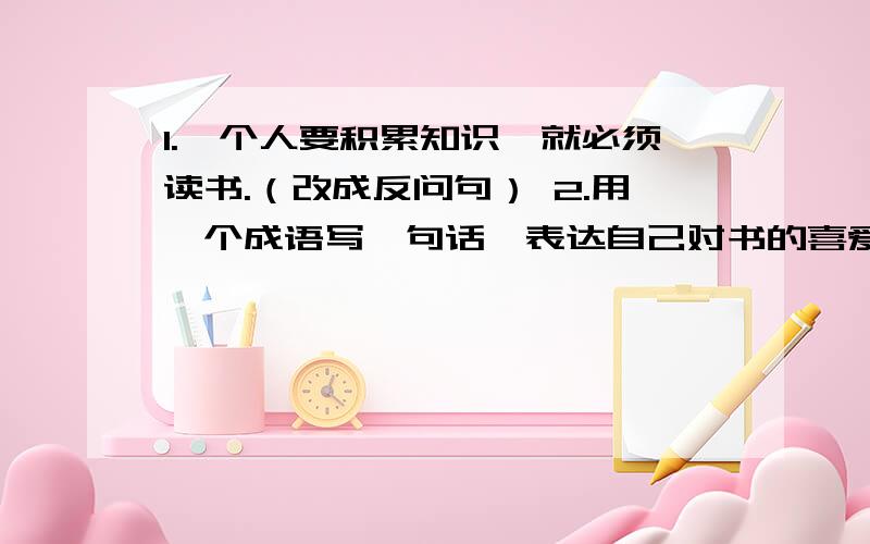 1.一个人要积累知识,就必须读书.（改成反问句） 2.用一个成语写一句话,表达自己对书的喜爱.