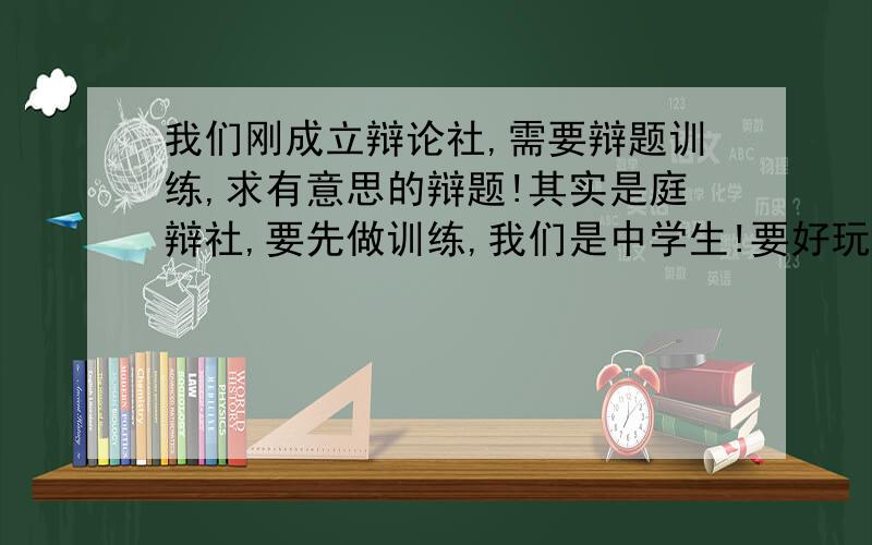 我们刚成立辩论社,需要辩题训练,求有意思的辩题!其实是庭辩社,要先做训练,我们是中学生!要好玩的