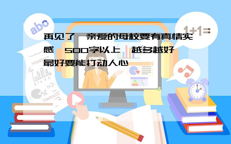 再见了,亲爱的母校要有真情实感,500字以上,越多越好,最好要能打动人心,