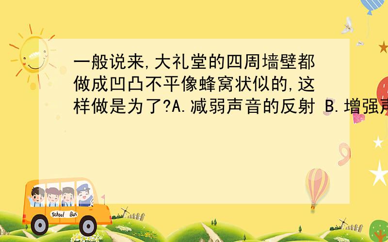 一般说来,大礼堂的四周墙壁都做成凹凸不平像蜂窝状似的,这样做是为了?A.减弱声音的反射 B.增强声音的反射 C.提高声音的音调 D.为了美观好看