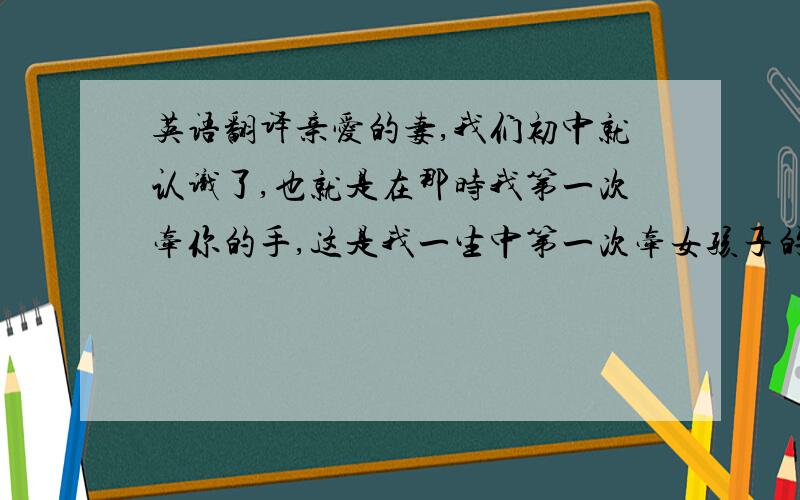 英语翻译亲爱的妻,我们初中就认识了,也就是在那时我第一次牵你的手,这是我一生中第一次牵女孩子的手,虽然那时候我们还是不懂事的孩子,可是也就是那时候我的心已被你牵走,四年的大学