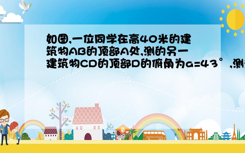 如图,一位同学在高40米的建筑物AB的顶部A处,测的另一建筑物CD的顶部D的俯角为a=43°,测得底部C的俯角β=67°,试求建筑物CD的高度（精确到0.01米）