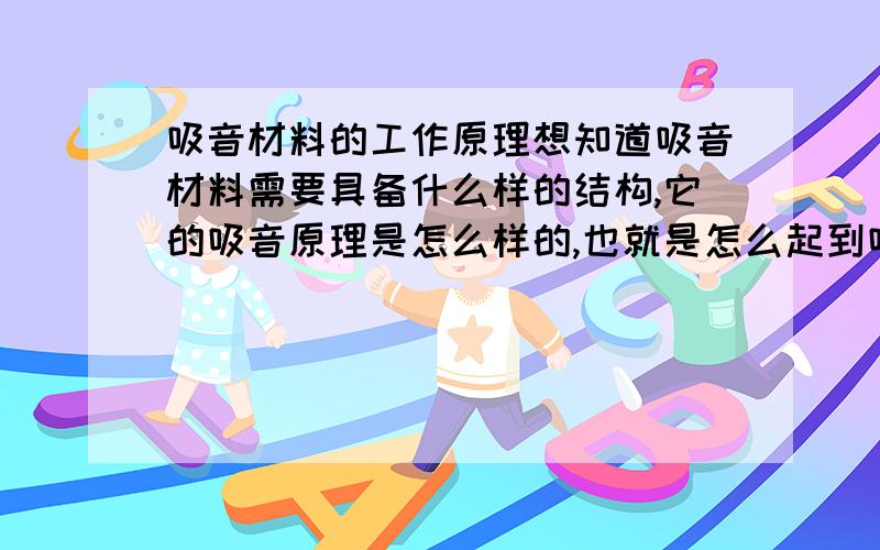 吸音材料的工作原理想知道吸音材料需要具备什么样的结构,它的吸音原理是怎么样的,也就是怎么起到吸音作用的.比如一些发泡塑料、玻璃棉等.比如闭合泡孔和不闭合泡孔吸音效果有什么不