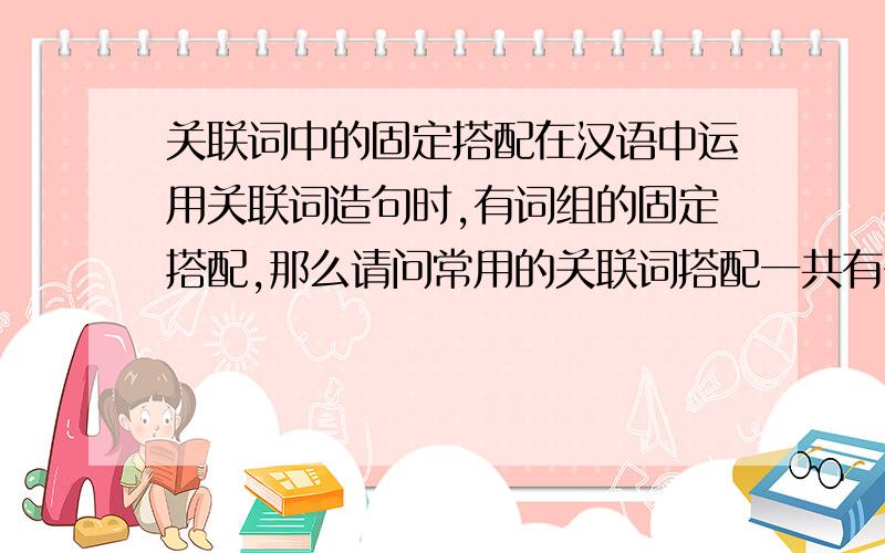 关联词中的固定搭配在汉语中运用关联词造句时,有词组的固定搭配,那么请问常用的关联词搭配一共有多少组?他们分别是什么关系?比如像”因为－－所以－－”就是一组因果关系的搭配．我