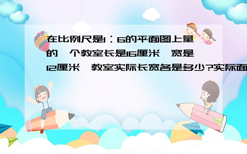 在比例尺是1：6的平面图上量的一个教室长是16厘米,宽是12厘米,教室实际长宽各是多少?实际面积是多少平方米?