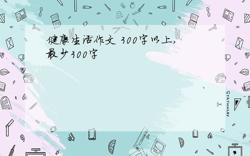 健康生活作文 300字以上,最少300字