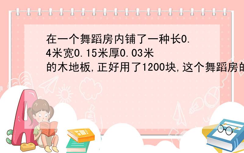 在一个舞蹈房内铺了一种长0.4米宽0.15米厚0.03米的木地板,正好用了1200块,这个舞蹈房的占地面积有多大?铺设地板至少需要用多少立方米木材?有两个题