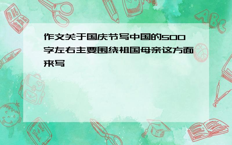 作文关于国庆节写中国的500字左右主要围绕祖国母亲这方面来写