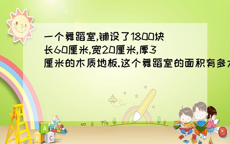 一个舞蹈室,铺设了1800块长60厘米,宽20厘米,厚3厘米的木质地板.这个舞蹈室的面积有多大?